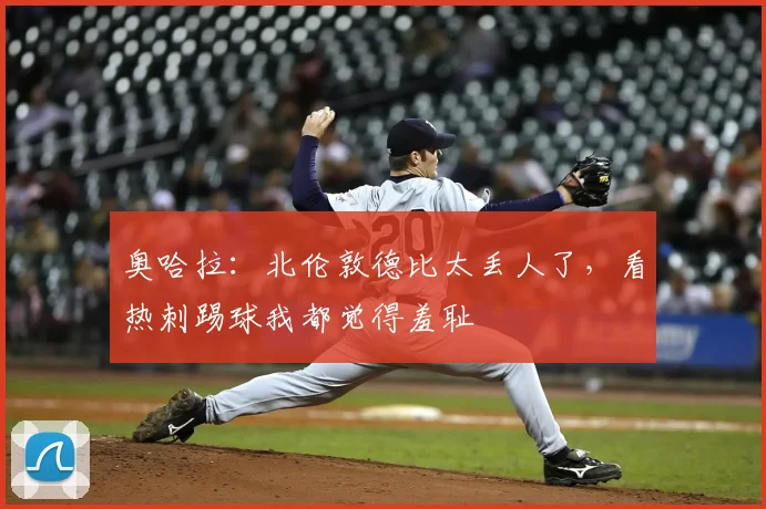 奥哈拉：北伦敦德比太丢人了，看热刺踢球我都觉得羞耻