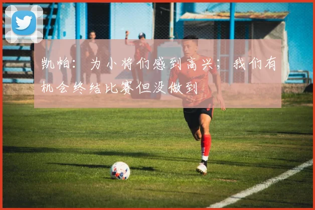 凯帕：为小将们感到高兴；我们有机会终结比赛但没做到