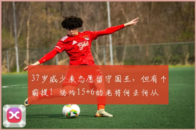 37岁威少表态愿留守国王，但有个前提！场均15+6的老将何去何从