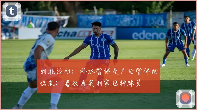 利扎拉祖：补水暂停是广告暂停的伪装；喜欢看奥利塞这种球员