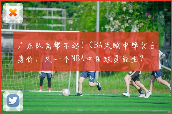 广东队高攀不起！CBA天赋中锋打出身价，又一个NBA中国球员诞生？