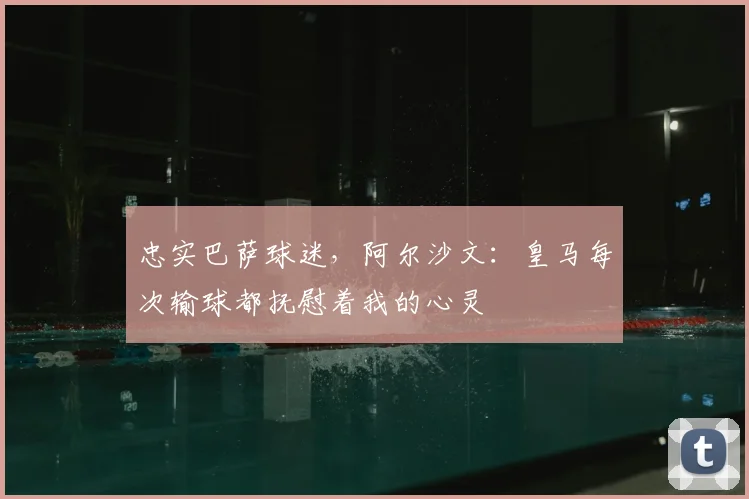 忠实巴萨球迷，阿尔沙文：皇马每次输球都抚慰着我的心灵