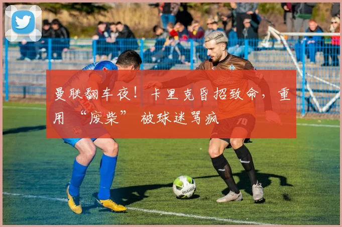 曼联翻车夜！卡里克昏招致命，重用 “废柴” 被球迷骂疯