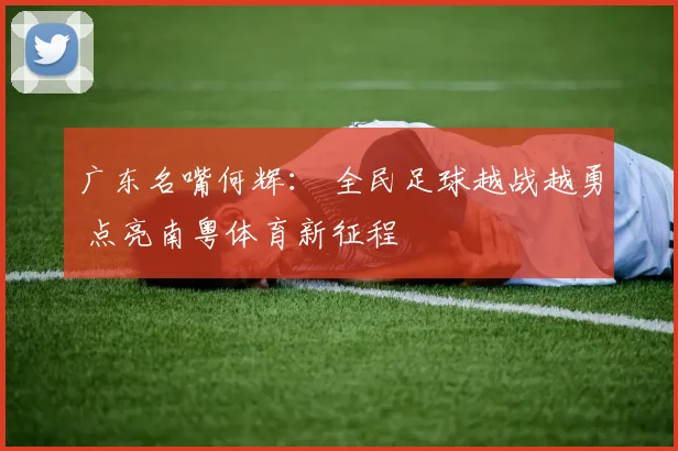 广东名嘴何辉： 全民足球越战越勇 点亮南粤体育新征程