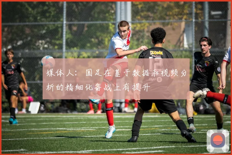 媒体人：国足在基于数据和视频分析的精细化备战上有提升