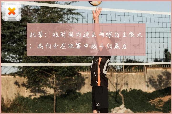 托蒂：短时间内连丢两球打击很大；我们会在联赛中战斗到最后