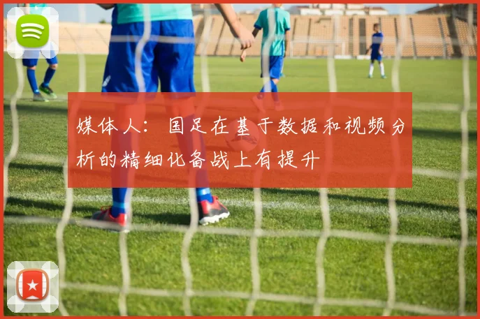 媒体人：国足在基于数据和视频分析的精细化备战上有提升