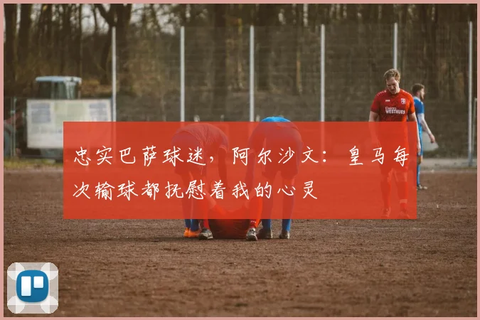 忠实巴萨球迷，阿尔沙文：皇马每次输球都抚慰着我的心灵