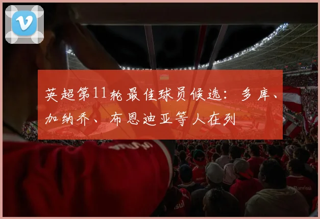 英超第11轮最佳球员候选：多库、加纳乔、布恩迪亚等人在列