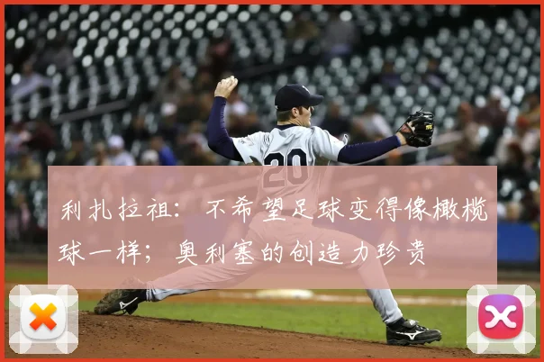 利扎拉祖：不希望足球变得像橄榄球一样；奥利塞的创造力珍贵