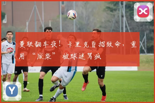 曼联翻车夜！卡里克昏招致命，重用 “废柴” 被球迷骂疯