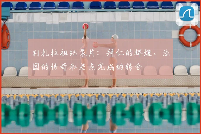 利扎拉祖纪录片：拜仁的辉煌、法国的传奇和差点完成的转会