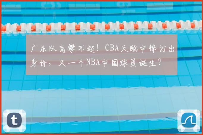 广东队高攀不起！CBA天赋中锋打出身价，又一个NBA中国球员诞生？