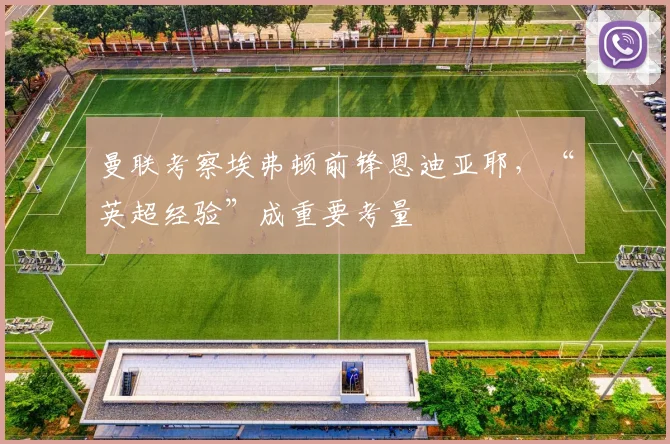 曼联考察埃弗顿前锋恩迪亚耶，“英超经验”成重要考量