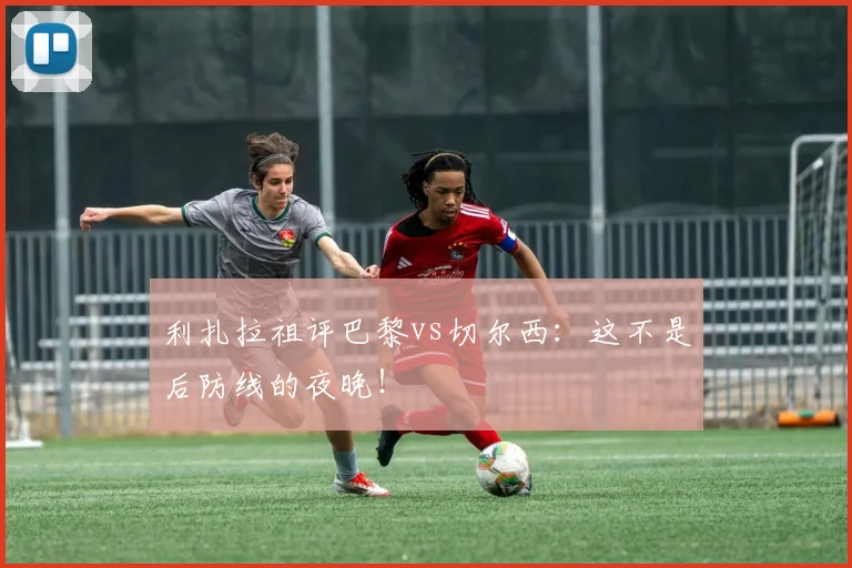利扎拉祖评巴黎vs切尔西：这不是后防线的夜晚！
