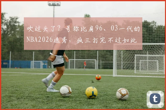 吹过头了？号称比肩96、03一代的NBA2026选秀，疯三打完不过如此