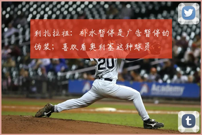 利扎拉祖：补水暂停是广告暂停的伪装；喜欢看奥利塞这种球员